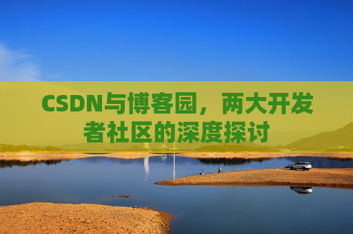 CSDN与博客园,两大开发者社区的深度探讨